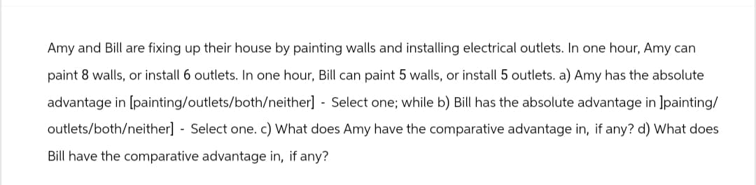 Amy and Bill are fixing up their house by painting walls and installing electrical outlets. In one hour, Amy can
paint 8 walls, or install 6 outlets. In one hour, Bill can paint 5 walls, or install 5 outlets. a) Amy has the absolute
advantage in [painting/outlets/both/neither] - Select one; while b) Bill has the absolute advantage in ]painting/
outlets/both/neither] - Select one. c) What does Amy have the comparative advantage in, if any? d) What does
Bill have the comparative advantage in, if any?