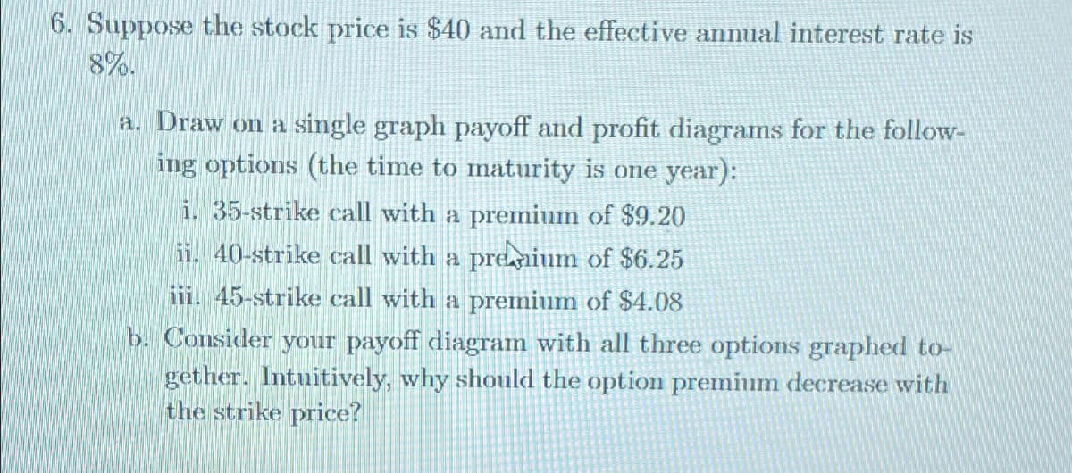 6. Suppose the stock price is $40 and the effective annual interest rate is
8%.
a. Draw on a single graph payoff and profit diagrams for the follow-
ing options (the time to maturity is one year):
i. 35-strike call with a premium of $9.20
ii. 40-strike call with a premium of $6.25
iii. 45-strike call with a premium of $4.08
b. Consider your payoff diagram with all three options graphed to-
gether. Intuitively, why should the option premium decrease with
the strike price?