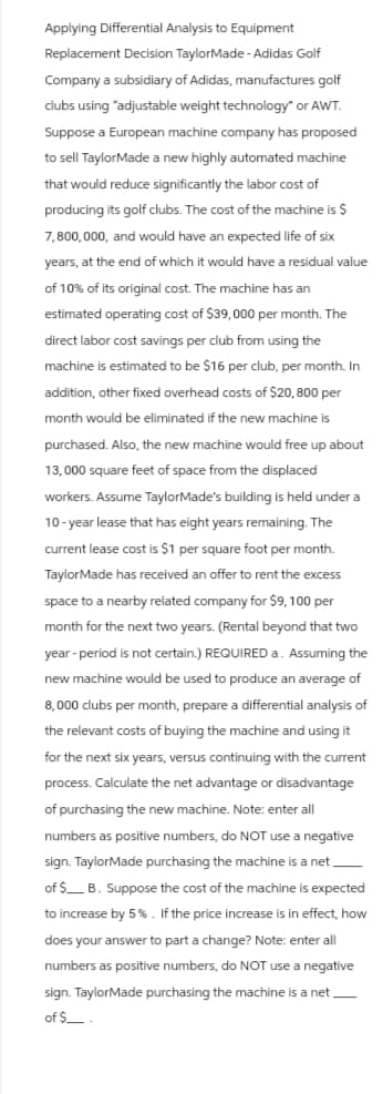 Applying Differential Analysis to Equipment
Replacement Decision TaylorMade - Adidas Golf
Company a subsidiary of Adidas, manufactures golf
clubs using "adjustable weight technology" or AWT.
Suppose a European machine company has proposed
to sell TaylorMade a new highly automated machine
that would reduce significantly the labor cost of
producing its golf clubs. The cost of the machine is $
7,800,000, and would have an expected life of six
years, at the end of which it would have a residual value
of 10% of its original cost. The machine has an
estimated operating cost of $39,000 per month. The
direct labor cost savings per club from using the
machine is estimated to be $16 per club, per month. In
addition, other fixed overhead costs of $20,800 per
month would be eliminated if the new machine is
purchased. Also, the new machine would free up about
13,000 square feet of space from the displaced
workers. Assume TaylorMade's building is held under a
10-year lease that has eight years remaining. The
current lease cost is $1 per square foot per month.
TaylorMade has received an offer to rent the excess
space to a nearby related company for $9, 100 per
month for the next two years. (Rental beyond that two
year-period is not certain.) REQUIRED a. Assuming the
new machine would be used to produce an average of
8,000 clubs per month, prepare a differential analysis of
the relevant costs of buying the machine and using it
for the next six years, versus continuing with the current
process. Calculate the net advantage or disadvantage
of purchasing the new machine. Note: enter all
numbers as positive numbers, do NOT use a negative
sign. TaylorMade purchasing the machine is a net_______
of $ B. Suppose the cost of the machine is expected
to increase by 5%. If the price increase is in effect, how
does your answer to part a change? Note: enter all
numbers as positive numbers, do NOT use a negative
sign. TaylorMade purchasing the machine is a net____
of $____