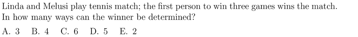 Linda and Melusi play tennis match; the first person to win three games wins the match.
In how many ways can the winner be determined?
A. 3 B. 4
C. 6 D. 5 E. 2