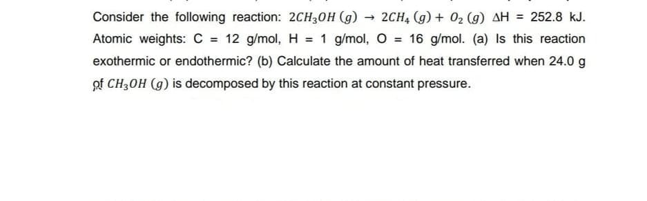 Consider the following reaction: 2CH30H (g)
2CH4 (g) + 02 (g) AH = 252.8 kJ.
Atomic weights: C = 12 g/mol, H = 1 g/mol, O = 16 g/mol. (a) Is this reaction
%3!
%3!
exothermic or endothermic? (b) Calculate the amount of heat transferred when 24.0 g
of CH3OH (g) is decomposed by this reaction at constant pressure.
