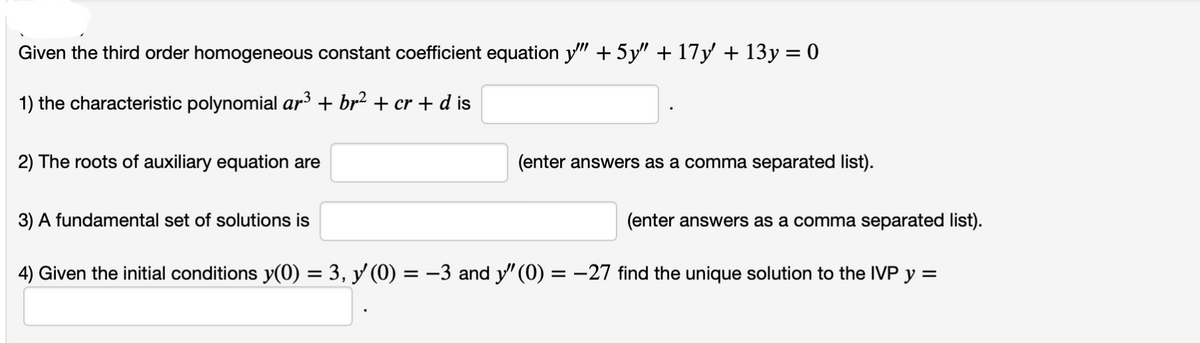 Given the third order homogeneous constant coefficient equation y" + 5y" + 17y + 13y = 0
1) the characteristic polynomial ar³ + br² + cr + d is
2) The roots of auxiliary equation are
3) A fundamental set of solutions is
(enter answers as a comma separated list).
(enter answers as a comma separated list).
4) Given the initial conditions y(0) = 3, y' (0) = −3 and y" (0) = −27 find the unique solution to the IVP y =