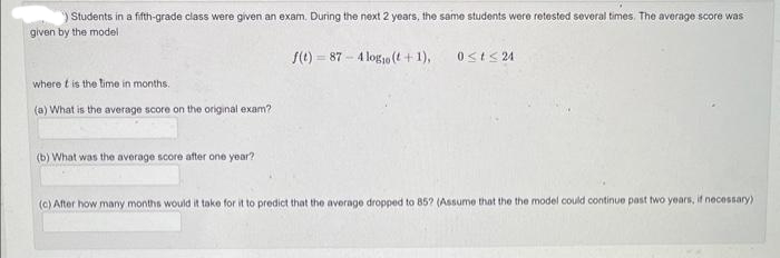 ) Students in a fifth-grade class were given an exam. During the next 2 years, the same students were retested several times. The average score was
given by the model
f(t)=87-4 logo (t+1),
where it is the time in months.
(a) What is the average score on the original exam?
(b) What was the average score after one year?
0≤t≤24
(c) After how many months would it take for it to predict that the average dropped to 85? (Assume that the the model could continue past two years, if necessary).