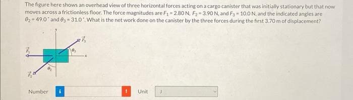 The figure here shows an overhead view of three horizontal forces acting on a cargo canister that was initially stationary but that now
moves across a frictionless floor. The force magnitudes are F₁ -2.80 N, F₂-3.90 N, and F3 = 10.0 N, and the indicated angles are
0₂-49.0 and 03-31.0. What is the net work done on the canister by the three forces during the first 3.70 m of displacement?
4:24
0₂
Number
Unit
J