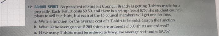 12. SCHOOL SPIRIT As president of Student Council, Brandy is getting T-shirts made for a
pep rally. Each T-shirt costs $9.50, and there is a set-up fee of $75. The student council
plans to sell the shirts, but each of the 15 council members will get one for free.
a. Write a function for the average cost of a T-shirt to be sold. Graph the function.
b. What is the average cost if 200 shirts are ordered? if 500 shirts are ordered?
c. How many T-shirts must be ordered to bring the average cost under $9.75?