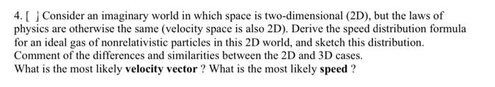 4. [Consider an imaginary world in which space is two-dimensional (2D), but the laws of
physics are otherwise the same (velocity space is also 2D). Derive the speed distribution formula
for an ideal gas of nonrelativistic particles in this 2D world, and sketch this distribution.
Comment of the differences and similarities between the 2D and 3D cases.
What is the most likely velocity vector? What is the most likely speed ?