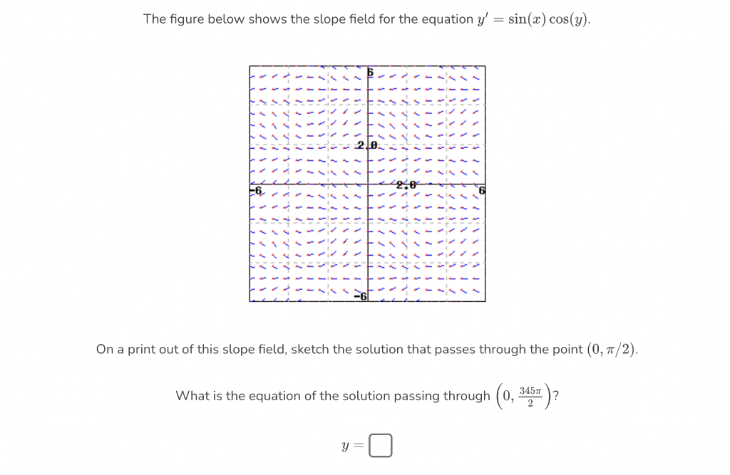 The figure below shows the slope field for the equation y' = sin(x) cos(y).
2,0
On a print out of this slope field, sketch the solution that passes through the point (0, π/2).
345T
What is the equation of the solution passing through (0,
y =