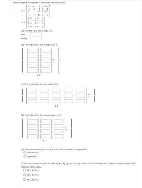 Use the fact that matrices A and B are row-equivalent.
-2-5 80-17
5
13-51
A-11-37-33
17-135 -3
10 10 1
01-20 3
0001-5
00 00 0
(a) Find the rank and nullity of A.
rank
(b) Find a basis for the nullspace of A.
11
(c) Find a basis for the row space of A
188888-1
11
(d) Find a basis for the column space of A
11
(e) Determine whether or not the rows of A are linearly independent
O independent
O dependent
(f) Let the columns of Abe denoted by a, a, a, a, and ag. Which of the following sets is (are) linearly indepen
dependent?
(Select all that apply)
(₁₂)
(a, a, a)
Ⓒ(₂, 3, 5)