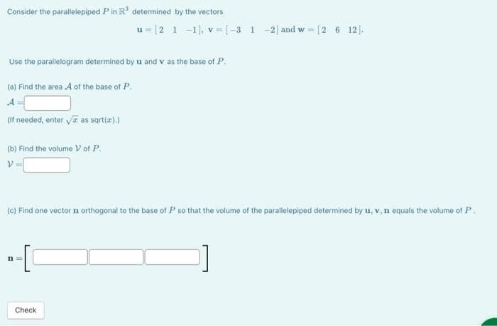 Consider the parallelepiped P in R³ determined by the vectors
Use the parallelogram determined by u and v as the base of P.
(a) Find the area A of the base of P.
A
(If needed, enter √ as sqrt(x).)
(b) Find the volume V of P.
V=
u= [2 1 -1], v= [-3 1 -2] and w = [2 6 12].
(c) Find one vector n orthogonal to the base of P so that the volume of the parallelepiped determined by u, v, n equals the volume of P.
n=
Check