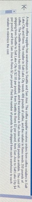 of
A major coffee supplier has warehouses in Seattle and San Jose. The coffee supplier receives orders from coffee retailers in Salt
K
Lake City and Reno. The retailer in Salt Lake City needs 400 pounds of coffee, and the retailer in Reno needs 250 pounds of
coffee. The Seattle warehouse has 600 pounds available, and the warehouse in San Jose has 500 pounds available. The cost
shipping from Seattle to Salt Lake City is $2.50 per pound, from Seattle to Reno $3 per pound, from San Jose to Salt Lake City $4
per pound, and from San Jose to Reno $2 per pound. Find the number of pounds to be shipped from each warehouse to each
retailer to minimize the cost.