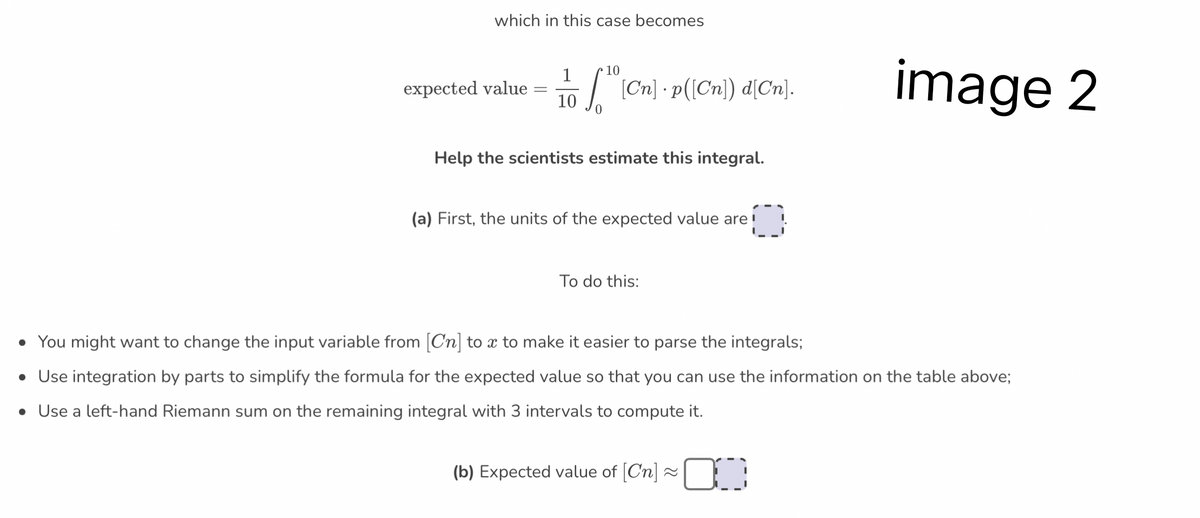 which in this case becomes
10
1
expected value 5. [Cn] · p([(Cn)) d[Cn].
10
-
Help the scientists estimate this integral.
(a) First, the units of the expected value are!
To do this:
image 2
• You might want to change the input variable from [Cn] to x to make it easier to parse the integrals;
• Use integration by parts to simplify the formula for the expected value so that you can use the information on the table above;
• Use a left-hand Riemann sum on the remaining integral with 3 intervals to compute it.
(b) Expected value of [Cn] ≈~¯