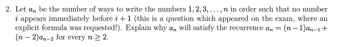 2. Let an be the number of ways to write the numbers 1, 2, 3, ..., n in order such that no number
i appears immediately before i + 1 (this is a question which appeared on the exam, where an
explicit formula was requested!). Explain why an will satisfy the recurrence an = (n-1) an-1+
(n − 2)an-2 for every n ≥ 2.