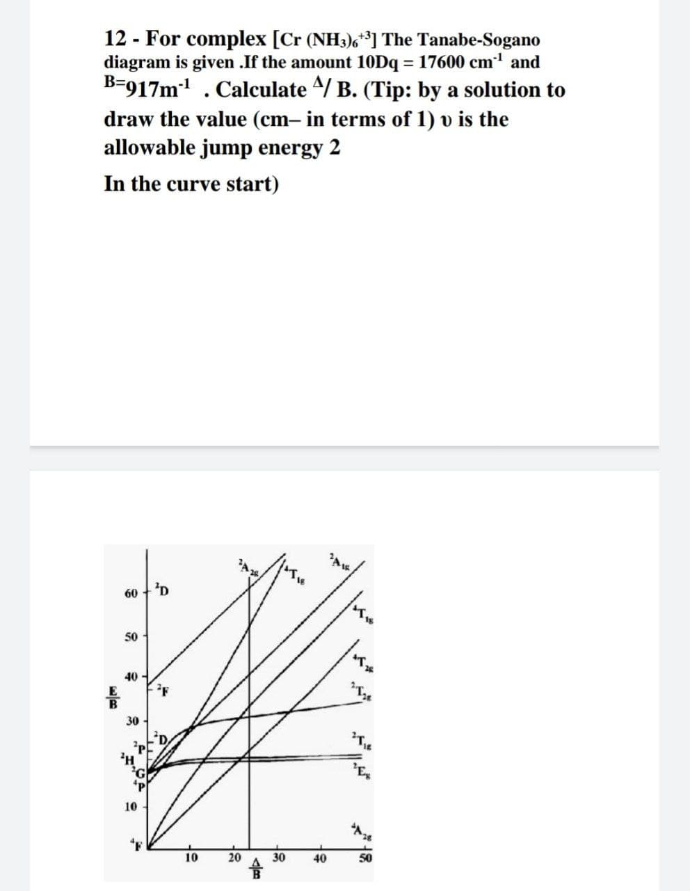 12 - For complex [Cr (NH3),*] The Tanabe-Sogano
diagram is given .If the amount 10Dq = 17600 cm and
B-917m . Calculate ^/ B. (Tip: by a solution to
draw the value (cm– in terms of 1) v is the
allowable jump energy 2
In the curve start)
60
50
40 -
30
10
10
20
30
40
50
