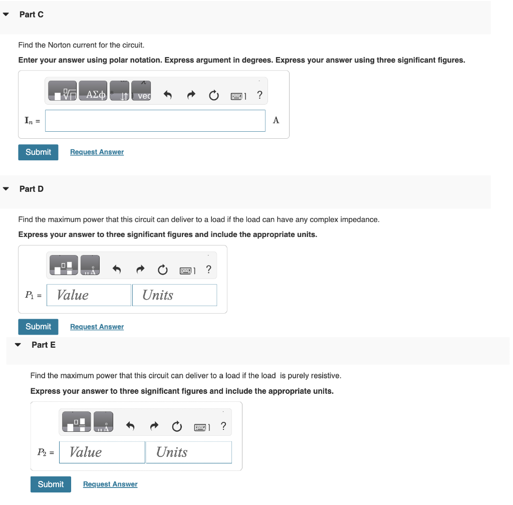 ▼
Part C
Find the Norton current for the circuit.
Enter your answer using polar notation. Express argument in degrees. Express your answer using three significant figures.
In =
Submit
Part D
P₁ =
Submit
Part E
17 ΑΣΦ I vec
Find the maximum power that this circuit can deliver to a load if the load can have any complex impedance.
Express your answer to three significant figures and include the appropriate units.
P₂ =
Request Answer
Value
Submit
A
Request Answer
ША
Find the maximum power that this circuit can deliver to a load if the load is purely resistive.
Express your answer to three significant figures and include the appropriate units.
Value
Units
Request Answer
?
Units
?
A
?