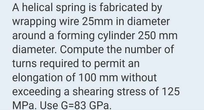 A helical spring is fabricated by
wrapping wire 25mm in diameter
around a forming cylinder 250 mm
diameter. Compute the number of
turns required to permit an
elongation of 100 mm without
exceeding a shearing stress of 125
MPa. Use G=83 GPa.