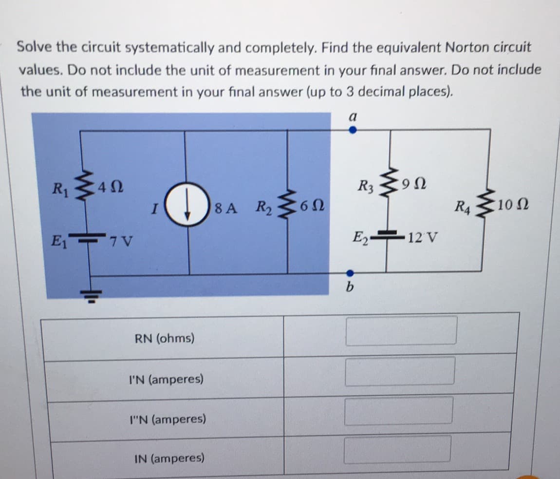 Solve the circuit systematically and completely. Find the equivalent Norton circuit
values. Do not include the unit of measurement in your final answer. Do not include
the unit of measurement in your final answer (up to 3 decimal places).
R1
402
E₁7V
I
RN (ohms)
I'N (amperes)
I"N (amperes)
IN (amperes)
8 A R₂
www
6Ω
R3
b
9Ω
E2 12 V
R4
10 Ω