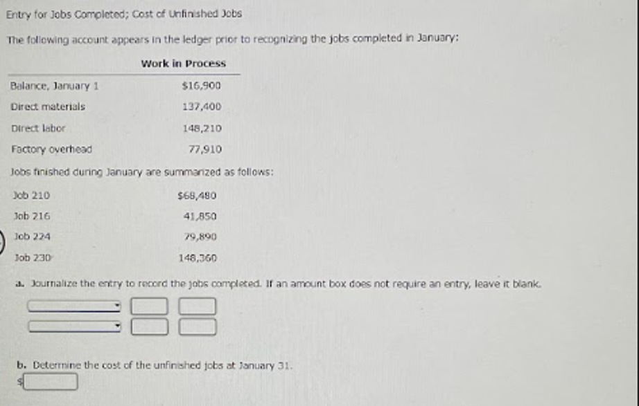 Entry for Jobs Completed; Cost of Unfinished Jobs
The following account appears in the ledger prior to recognizing the jobs completed in January:
Work in Process
$16,900
137,400
Balance, January 1
Direct materials
Direct labor
Factory overhead
148,210
77,910
Jobs finished during January are summarized as follows:
Job 210
$68,480
Job 216
41,850
Job 224
79,890
Job 230
148,360
a. Journalize the entry to record the jobs completed. If an amount box does not require an entry, leave it blank.
88
b. Determine the cost of the unfinished jobs at January 31.