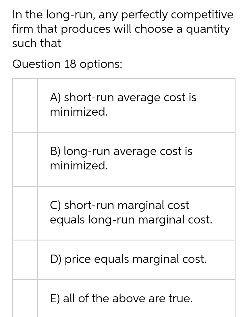 In the long-run, any perfectly competitive
firm that produces will choose a quantity
such that
Question 18 options:
A) short-run average cost is
minimized.
B) long-run average cost is
minimized.
C) short-run marginal cost
equals long-run marginal cost.
D) price equals marginal cost.
E) all of the above are true.
