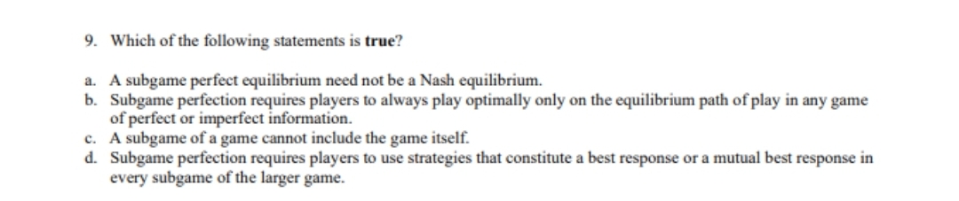 9. Which of the following statements is true?
a. A subgame perfect equilibrium need not be a Nash equilibrium.
b. Subgame perfection requires players to always play optimally only on the equilibrium path of play in any game
of perfect or imperfect information.
c. A subgame of a game cannot include the game itself.
d. Subgame perfection requires players to use strategies that constitute a best response or a mutual best response in
every subgame of the larger game.
