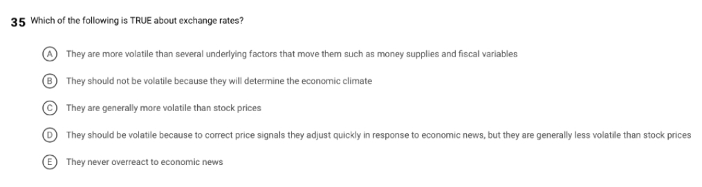 35 Which of the following is TRUE about exchange rates?
They are more volatile than several underlying factors that move them such as money supplies and fiscal variables
B
They should not be volatile because they will determine the economic climate
(c They are generally more volatile than stock prices
They should be volatile because to correct price signals they adjust quickly in response to economic news, but they are generally less volatile than stock prices
(E) They never overreact to economic news
