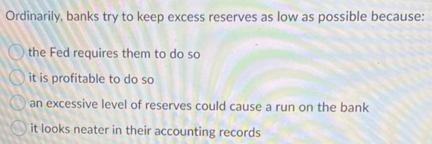 Ordinarily, banks try to keep excess reserves as low as possible because:
O the Fed requires them to do so
it is profitable to do so
an excessive level of reserves could cause a run on the bank
it looks neater in their accounting records
