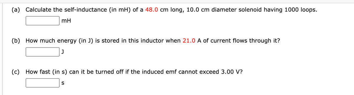 (a) Calculate the self-inductance (in mH) of a 48.0 cm long, 10.0 cm diameter solenoid having 1000 loops.
mH
(b) How much energy (in J) is stored in this inductor when 21.0 A of current flows through it?
J
(c) How fast (in s) can it be turned off if the induced emf cannot exceed 3.00 V?
S