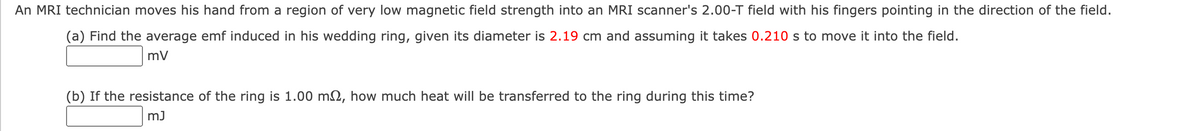 An MRI technician moves his hand from a region of very low magnetic field strength into an MRI scanner's 2.00-T field with his fingers pointing in the direction of the field.
(a) Find the average emf induced in his wedding ring, given its diameter is 2.19 cm and assuming it takes 0.210 s to move it into the field.
mv
(b) If the resistance of the ring is 1.00 m, how much heat will be transferred to the ring during this time?
mJ