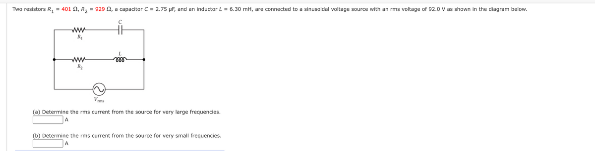 Two resistors R₁
= 401 Ω, R2 = 929 , a capacitor C = 2.75 µF, and an inductor L = 6.30 mH, are connected to a sinusoidal voltage source with an rms voltage of 92.0 V as shown in the diagram below.
A
www
R₁
R₂
A
V.
rms
C
(a) Determine the rms current from the source for very large frequencies.
L
(b) Determine the rms current from the source for very small frequencies.