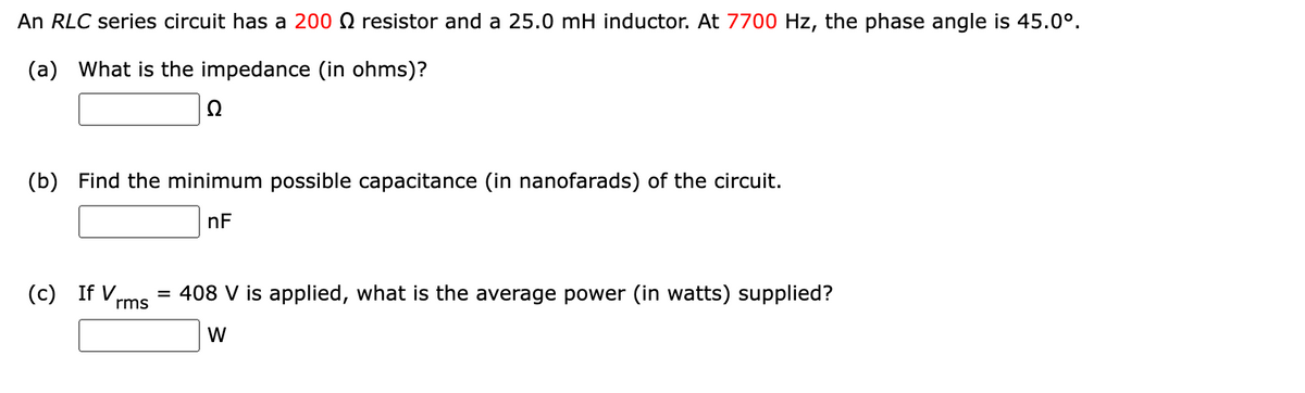 An RLC series circuit has a 200 resistor and a 25.0 mH inductor. At 7700 Hz, the phase angle is 45.0⁰.
(a) What is the impedance (in ohms)?
Q
(b) Find the minimum possible capacitance (in nanofarads) of the circuit.
nF
(c) If V
= 408 V is applied, what is the average power (in watts) supplied?
rms
W