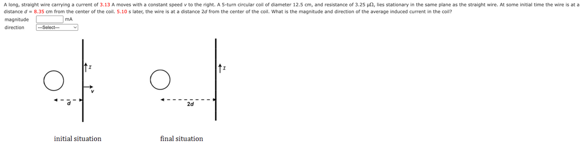 A long, straight wire carrying a current of 3.13 A moves with a constant speed v to the right. A 5-turn circular coil of diameter 12.5 cm, and resistance of 3.25 µ, lies stationary in the same plane as the straight wire. At some initial time the wire is at a
distance d 8.35 cm from the center of the coil. 5.10 s later, the wire is at a distance 2d from the center of the coil. What is the magnitude and direction of the average induced current in the coil?
mA
magnitude
direction
---Select---
O
initial situation
2d
final situation