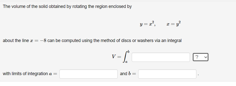 The volume of the solid obtained by rotating the region enclosed by
with limits of integration a =
about the line x = -8 can be computed using the method of discs or washers via an integral
V =
a
y = x²,
and b =
x = y²
?
>