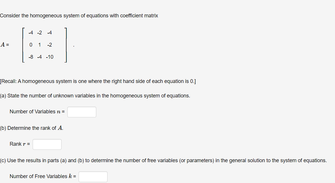 Consider the homogeneous system of equations with coefficient matrix
A =
-4 -2 -4
0 1 -2
-8 -4 -10
[Recall: A homogeneous system is one where the right hand side of each equation is 0.]
(a) State the number of unknown variables in the homogeneous system of equations.
Number of Variables n =
(b) Determine the rank of A.
Rank r =
(c) Use the results in parts (a) and (b) to determine the number of free variables (or parameters) in the general solution to the system of equations.
Number of Free Variables k =