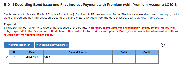 E10-11 Recording Bond Issue and First Interest Payment with Premium (with Premium Account) LO10-3
On January 1 of this year, Bochini Corporation sold a $10 million, 8.25 percent bond issue. The bonds were also dated January 1, had a
yield of 8 percent, pay interest each December 31, and mature 10 years from the date of issue. Use Table 9C.1. Table 9C.2.
Required:
1. Prepare the journal entry to record the issuance of the bonds. (If no entry is required for a transaction/event, select "No Journal
entry required" in the first account field. Round time value factor to 4 decimal places. Enter your answers in dollars not in millions
rounded to the nearest whole dollar.)
View transaction list
No
1
View journal entry worksheet
Date
January 01
Cash
General Journal
Debit
Credit
Ⓒ