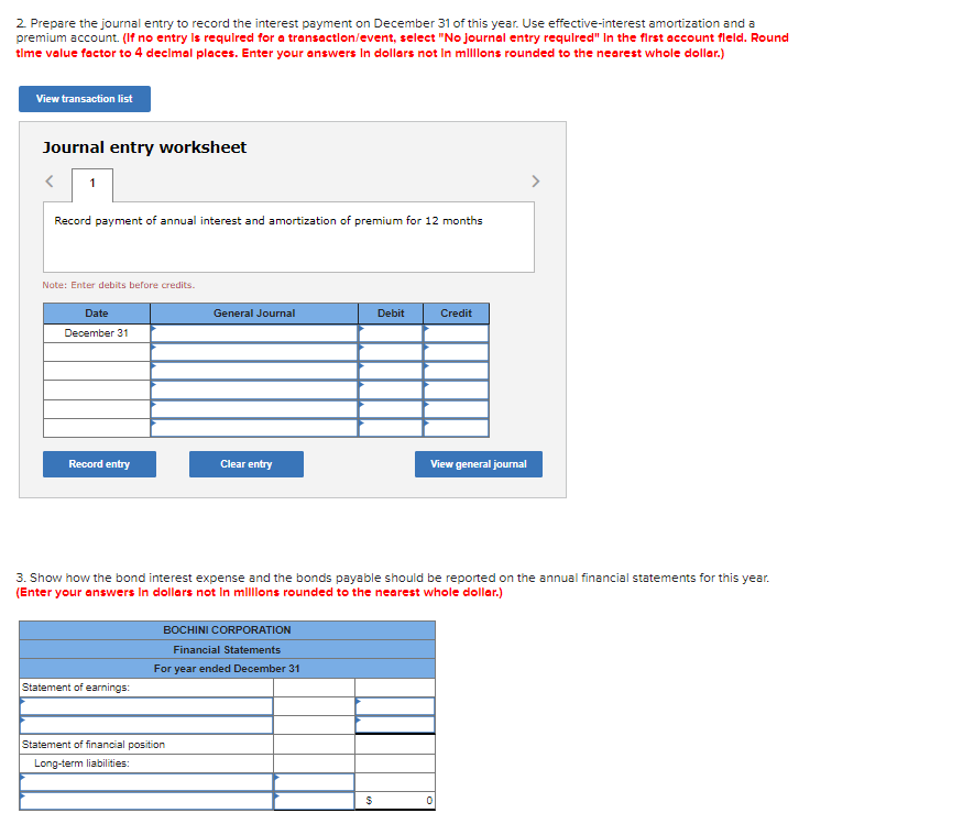 2. Prepare the journal entry to record the interest payment on December 31 of this year. Use effective-interest amortization and a
premium account. (If no entry is required for a transaction/event, select "No journal entry required" In the first account fleld. Round
time value factor to 4 decimal places. Enter your answers in dollars not in millions rounded to the nearest whole dollar.)
View transaction list
Journal entry worksheet
< 1
Record payment of annual interest and amortization of premium for 12 months
Note: Enter debits before credits.
Date
December 31
Record entry
Statement of earnings:
General Journal
Clear entry
Statement of financial position
Long-term liabilities:
BOCHINI CORPORATION
Financial Statements
For year ended December 31
3. Show how the bond interest expense and the bonds payable should be reported on the annual financial statements for this year.
(Enter your answers in dollars not in millions rounded to the nearest whole dollar.)
Debit
$
Credit
View general journal
0