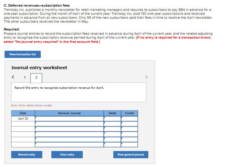 C. Deferred revenues-subscription fees
Tremblay Inc.publishes a monthly newsletter for retail marketing managers and requires its subscribers to pay $84 in advance for a
one-year subscription. During the month of April of the current year, Tremblay Inc. sold 130 one-year subscriptions and received
payments in advance from all new subscribers. Only 55 of the new subscribers paid their fees in time to receive the April newsletter.
The other subscribers received the newsletter in May.
Required:
Prepare journal entries to record the subscription fees received in advance during April of the current year, and the related adjusting
entry to recognize the subscription revenue earned during April of the current year. (If no entry is required for a transaction/event,
select "No journal entry required" In the first account fleld.)
View transaction list
Journal entry worksheet
< 1 2
Record the entry to recognize subscription revenue for April.
Note: Enter debits before credits.
Date
April 30
Record entry
General Journal
Clear entry
Debit
Credit
View general journal