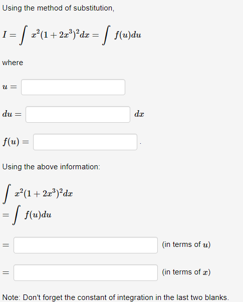 Using the method of substitution,
I
! = [ z²(1 + 2x³)³dx = [ f(u)du
where
U=
du: =
f(u) =
Using the above information:
[ x²(1 + 2x³)²dx
= [ f(u)du
=
||
dx
(in terms of u)
(in terms of x)
Note: Don't forget the constant of integration in the last two blanks.