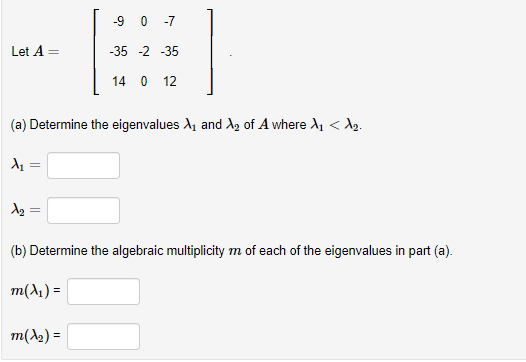 Let A
(a) Determine the eigenvalues X₁ and ₂ of A where X₁ <d₂.
A₁
=
A₂: =
-9 0 -7
-35 -2 -35
14 0 12
(b) Determine the algebraic multiplicity m of each of the eigenvalues in part (a).
m(x₁) =
m(x₂) =