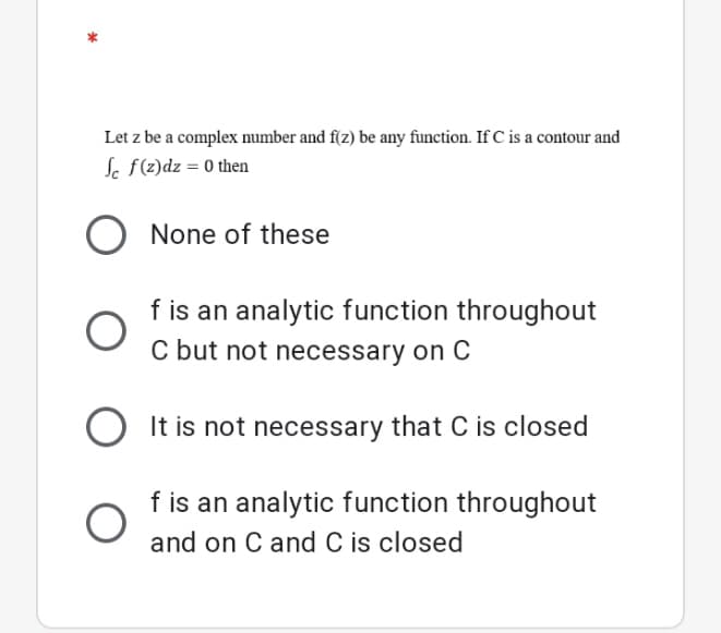 Let z be a complex number and f(z) be any function. If C is a contour and
Sc f(z)dz = 0 then
O None of these
f is an analytic function throughout
C but not necessary on C
O It is not necessary that C is closed
f is an analytic function throughout
and on C and C is closed
