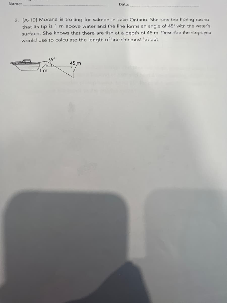 Date:
Name:
2. [A-10] Morana is trolling for salmon in Lake Ontario. She sets the fishing rod so
that its tip is 1 m above water and the line forms an angle of 45° with the water's
surface. She knows that there are fish at a depth of 45 m. Describe the steps you
would use to calculate the length of line she must let out.
35°
45 m
1m