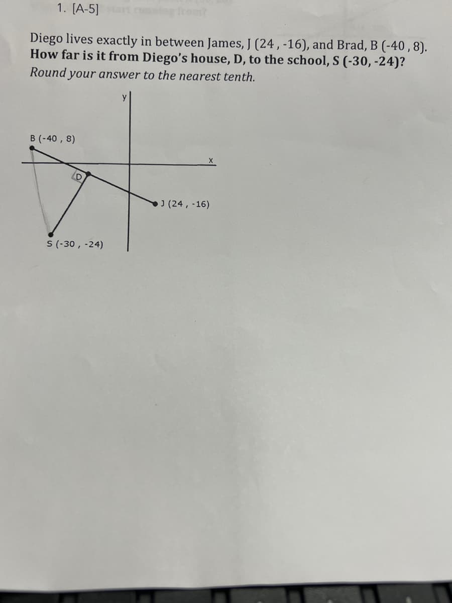 1. [A-5]
from?
Diego lives exactly in between James, J (24, -16), and Brad, B (-40,8).
How far is it from Diego's house, D, to the school, S (-30, -24)?
Round your answer to the nearest tenth.
B (-40, 8)
X
J (24, -16)
D
S (-30, -24)