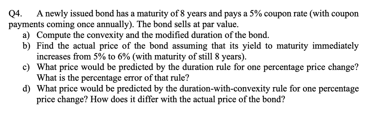 Q4. A newly issued bond has a maturity of 8 years and pays a 5% coupon rate (with coupon
payments coming once annually). The bond sells at par value.
a) Compute the convexity and the modified duration of the bond.
b) Find the actual price of the bond assuming that its yield to maturity immediately
increases from 5% to 6% (with maturity of still 8 years).
c) What price would be predicted by the duration rule for one percentage price change?
What is the percentage error of that rule?
d) What price would be predicted by the duration-with-convexity rule for one percentage
price change? How does it differ with the actual price of the bond?