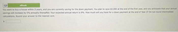 eBook
You want to buy a house within 3 years, and you are currently saving for the down payment. You plan to save $3,000 at the end of the first year, and you anticipate that your annual
savings will increase by 5% annually thereafter. Your expected annual return is 8%. How much will you have for a down payment at the end of Year 3? Do not round intermediate
calculations, Round your answer to the nearest cent.