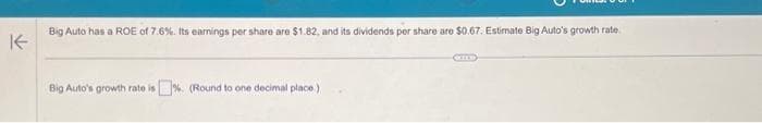 K
Big Auto has a ROE of 7.6%. Its earnings per share are $1.82, and its dividends per share are $0.67. Estimate Big Auto's growth rate
Big Auto's growth rate is%. (Round to one decimal place.)