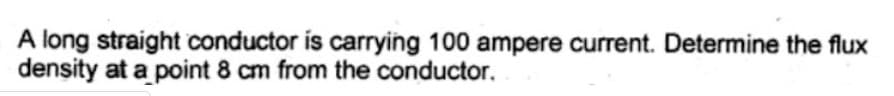 A long straight conductor is carrying 100 ampere current. Determine the flux
density at a point 8 cm from the conductor.
