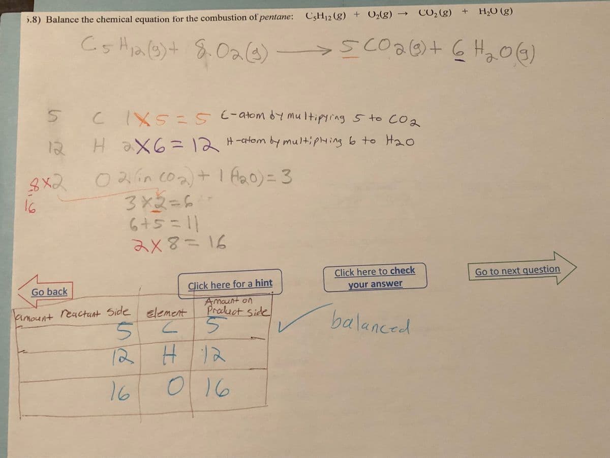 5.8) Balance the chemical equation for the combustion of pentane: C5H₁2 (g) + O₂(g)
C5 H₁2(g) + 8.02(g) → 5 CO 2 (g) + 6H₂O(g)
12
5 C IX5 = 5 6 - atom by multipying 5 to CO₂
12
H 2X6=12 H-atom by multiplying 6 to H₂0
8x2 021 (in (02) + 1 (120) = 3
16
3x2=6**
6+5=11
2x8=16
Click here for a hint
Amount on
Product side
5
H 12
016
CO₂ (g) + H₂O (g)
Go back
Tamount reactant Side element
5
C
12
16
Click here to check
your answer
balanced
Go to next question