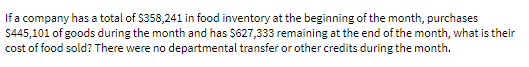 If a company has a total of $358,241 in food inventory at the beginning of the month, purchases
$445,101 of goods during the month and has $627,333 remaining at the end of the month, what is their
cost of food sold? There were no departmental transfer or other credits during the month.
