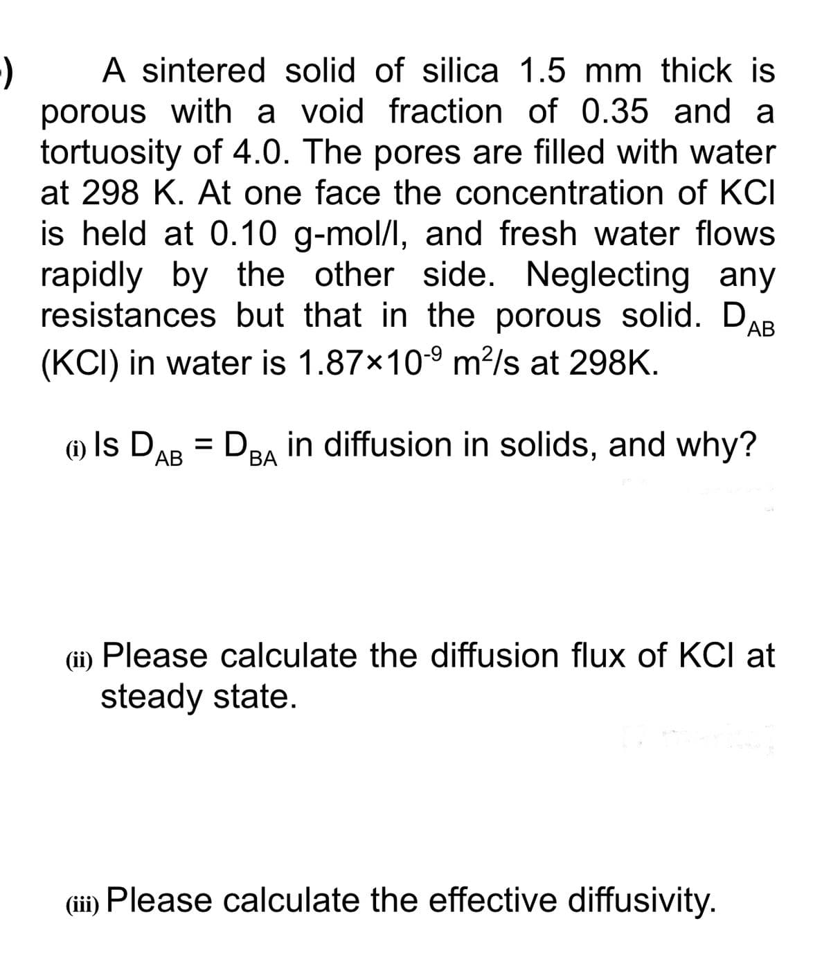 A sintered solid of silica 1.5 mm thick is
porous with a void fraction of 0.35 and a
tortuosity of 4.0. The pores are filled with water
at 298 K. At one face the concentration of KCI
is held at 0.10 g-mol/l, and fresh water flows
rapidly by the other side. Neglecting any
resistances but that in the porous solid. DAB
(KCI) in water is 1.87x109 m?/s at 298K.
(i) Is DAB
= De, in diffusion in solids, and why?
ВА
(ii) Please calculate the diffusion flux of KCI at
steady state.
(iii) Please calculate the effective diffusivity.
