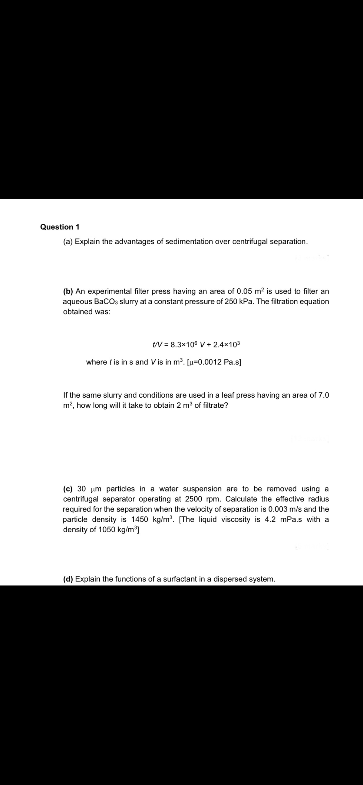 Question 1
(a) Explain the advantages of sedimentation over centrifugal separation.
(b) An experimental filter press having an area of 0.05 m2 is used to filter an
aqueous BaCO3 slurry at a constant pressure of 250 kPa. The filtration equation
obtained was:
tV = 8.3x106 V + 2.4×103
where t is in s and V is in m³. [µ=0.0012 Pa.s]
If the same slurry and conditions are used in a leaf press having an area of 7.0
m?, how long will it take to obtain 2 m3 of filtrate?
(c) 30 um particles in a water suspension are to be removed using a
centrifugal separator operating at 2500 rpm. Calculate the effective radius
required for the separation when the velocity of separation is 0.003 m/s and the
particle density is 1450 kg/m3. [The liquid viscosity is 4.2 mPa.s with a
density of 1050 kg/m³]
(d) Explain the functions of a surfactant in a dispersed system.
