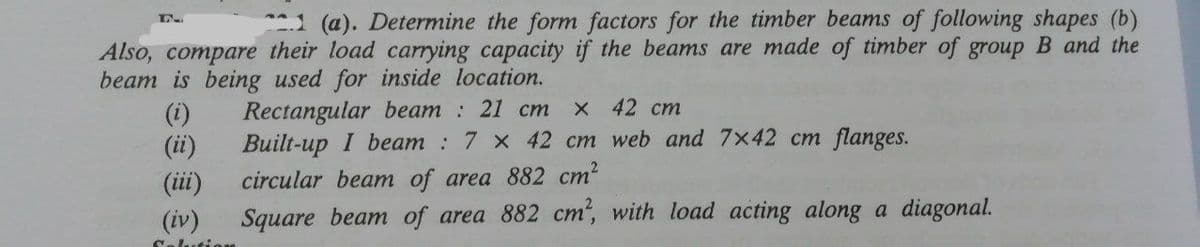 1 (a). Determine the form factors for the timber beams of following shapes (b)
Also, compare their load carrying capacity if the beams are made of timber of group B and the
beam is being used for inside location.
(i)
(ii)
Rectangular beam : 21 cm
Built-up I beam : 7 x 42 cm web and 7x42 cm flanges.
X 42 cm
(iii)
circular beam of area 882 cm2
(iv)
Square beam of area 882 cm", with load acting along a diagonal.
Colution
