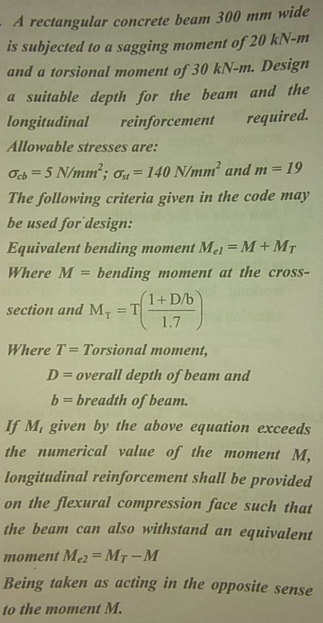 A rectangular concrete beam 300 mm wide
is subjected to a sagging moment of 20 kN-m
and a torsional moment of 30 kN-m. Design
a suitable depth for the beam and the
required.
longitudinal
reinforcement
Allowable stresses are:
Ocb = 5 N/mm; O = 140 N/mm and m = 19
The following criteria given in the code may
be used for design:
Equivalent bending moment Mel = M+MT
Where M
bending moment at the cross-
1+D/b
section and M, = T
1.7
%3D
Where T= Torsional moment,
D= overall depth of beam and
b = breadth of beam.
If M, given by the above equation exceeds
the numerical value of the moment M,
longitudinal reinforcement shall be provided
on the flexural compression face such that
the beam can also withstand an equivalent
moment Me2 =MT-M
Being taken as acting in the opposite sense
to the moment M.
